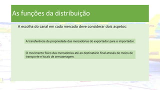 As funções da distribuição
A escolha do canal em cada mercado deve considerar dois aspetos:
A transferência da propriedade das mercadorias do exportador para o importador.
O movimento físico das mercadorias até ao destinatário final através de meios de
transporte e locais de armazenagem.
 