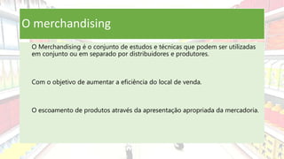 O merchandising
O Merchandising é o conjunto de estudos e técnicas que podem ser utilizadas
em conjunto ou em separado por distribuidores e produtores.
Com o objetivo de aumentar a eficiência do local de venda.
O escoamento de produtos através da apresentação apropriada da mercadoria.
 