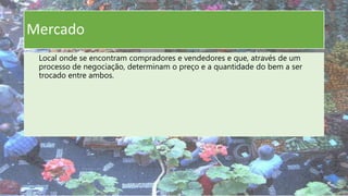 Mercado
Local onde se encontram compradores e vendedores e que, através de um
processo de negociação, determinam o preço e a quantidade do bem a ser
trocado entre ambos.
 