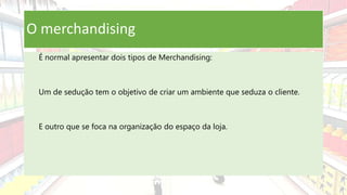 O merchandising
É normal apresentar dois tipos de Merchandising:
Um de sedução tem o objetivo de criar um ambiente que seduza o cliente.
E outro que se foca na organização do espaço da loja.
 