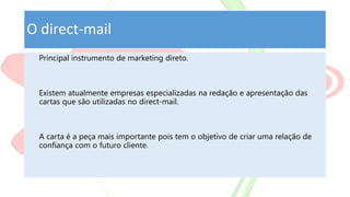 O direct-mail
Principal instrumento de marketing direto.
Existem atualmente empresas especializadas na redação e apresentação das
cartas que são utilizadas no direct-mail.
A carta é a peça mais importante pois tem o objetivo de criar uma relação de
confiança com o futuro cliente.
 