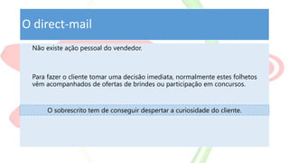 O direct-mail
Não existe ação pessoal do vendedor.
Para fazer o cliente tomar uma decisão imediata, normalmente estes folhetos
vêm acompanhados de ofertas de brindes ou participação em concursos.
O sobrescrito tem de conseguir despertar a curiosidade do cliente.
 