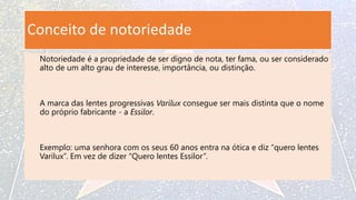 Conceito de notoriedade
Notoriedade é a propriedade de ser digno de nota, ter fama, ou ser considerado
alto de um alto grau de interesse, importância, ou distinção.
A marca das lentes progressivas Varilux consegue ser mais distinta que o nome
do próprio fabricante - a Essilor.
Exemplo: uma senhora com os seus 60 anos entra na ótica e diz “quero lentes
Varilux”. Em vez de dizer “Quero lentes Essilor”.
 