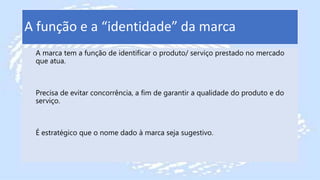 A função e a “identidade” da marca
A marca tem a função de identificar o produto/ serviço prestado no mercado
que atua.
Precisa de evitar concorrência, a fim de garantir a qualidade do produto e do
serviço.
É estratégico que o nome dado à marca seja sugestivo.
 