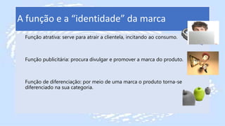 A função e a “identidade” da marca
Função atrativa: serve para atrair a clientela, incitando ao consumo.
Função publicitária: procura divulgar e promover a marca do produto.
Função de diferenciação: por meio de uma marca o produto torna-se
diferenciado na sua categoria.
 