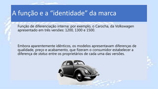 A função e a “identidade” da marca
Função de diferenciação interna: por exemplo, o Carocha, da Volkswagen
apresentado em três versões: 1200, 1300 e 1500.
Embora aparentemente idênticos, os modelos apresentavam diferenças de
qualidade, preço e acabamento, que fizeram o consumidor estabelecer a
diferença de status entre os proprietários de cada uma das versões.
 