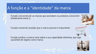 A função e a “identidade” da marca
Função concorrencial: as marcas que assinalam os produtos concorrem
diretamente entre si.
Função comercial: posição que a marca assume é importante.
Função jurídica: a marca recai sobre a sua capacidade distintiva, que seja
suscetível de registo como marca.
 