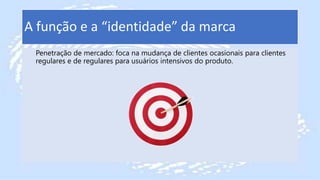 A função e a “identidade” da marca
Penetração de mercado: foca na mudança de clientes ocasionais para clientes
regulares e de regulares para usuários intensivos do produto.
 
