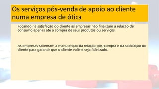 Os serviços pós-venda de apoio ao cliente
numa empresa de ótica
Focando na satisfação do cliente as empresas não finalizam a relação de
consumo apenas até a compra de seus produtos ou serviços.
As empresas salientam a manutenção da relação pós-compra e da satisfação do
cliente para garantir que o cliente volte e seja fidelizado.
 