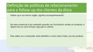 Definição de políticas de relacionamento
para o follow-up dos clientes da ótica
Follow up é um termo inglês, significa acompanhamento.
Na área comercial é por exemplo quando um funcionário vende um produto, e
depois de um certo tempo, liga para o cliente.
Para saber se o comprador está satisfeito e como está a fazer uso do produto.
 