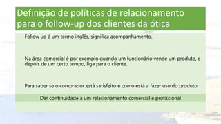 Definição de políticas de relacionamento
para o follow-up dos clientes da ótica
Follow up é um termo inglês, significa acompanhamento.
Na área comercial é por exemplo quando um funcionário vende um produto, e
depois de um certo tempo, liga para o cliente.
Para saber se o comprador está satisfeito e como está a fazer uso do produto.
Dar continuidade a um relacionamento comercial e profissional
 