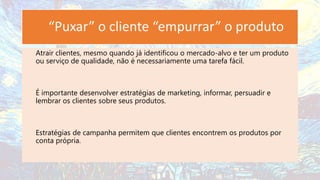 “Puxar” o cliente “empurrar” o produto
Atrair clientes, mesmo quando já identificou o mercado-alvo e ter um produto
ou serviço de qualidade, não é necessariamente uma tarefa fácil.
É importante desenvolver estratégias de marketing, informar, persuadir e
lembrar os clientes sobre seus produtos.
Estratégias de campanha permitem que clientes encontrem os produtos por
conta própria.
 