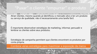 “Puxar” o cliente “empurrar” o produto
Atrair clientes, mesmo quando já identificou o mercado-alvo e ter um produto
ou serviço de qualidade, não é necessariamente uma tarefa fácil.
É importante desenvolver estratégias de marketing, informar, persuadir e
lembrar os clientes sobre seus produtos.
Estratégias de campanha permitem que clientes encontrem os produtos por
conta própria.
Combine várias estratégias para maximizar a exposição da marca.
 