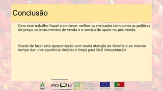 Conclusão
Com este trabalho fiquei a conhecer melhor os mercados bem como as políticas
de preço, os instrumentos de venda e o serviço de apoio no pós-venda.
Gostei de fazer esta apresentação com muita atenção ao detalhe e ao mesmo
tempo dar uma aparência simples e limpa para fácil interpretação.
 