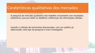 Caraterísticas qualitativas dos mercados
A pesquisa de mercado qualitativa não trabalha unicamente com resultados
estatísticos, procura obter os detalhes e diferenças de informações obtidas.
Usando o método de entrevistas direcionadas, com um público já
selecionado, este tipo de pesquisa é mais investigador.
 