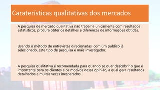 Caraterísticas qualitativas dos mercados
A pesquisa de mercado qualitativa não trabalha unicamente com resultados
estatísticos, procura obter os detalhes e diferenças de informações obtidas.
Usando o método de entrevistas direcionadas, com um público já
selecionado, este tipo de pesquisa é mais investigador.
A pesquisa qualitativa é recomendada para quando se quer descobrir o que é
importante para os clientes e os motivos dessa opinião, a qual gera resultados
detalhados e muitas vezes inesperados.
 
