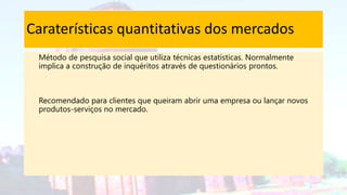 Caraterísticas quantitativas dos mercados
Método de pesquisa social que utiliza técnicas estatísticas. Normalmente
implica a construção de inquéritos através de questionários prontos.
Recomendado para clientes que queiram abrir uma empresa ou lançar novos
produtos-serviços no mercado.
 