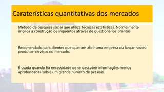 Caraterísticas quantitativas dos mercados
Método de pesquisa social que utiliza técnicas estatísticas. Normalmente
implica a construção de inquéritos através de questionários prontos.
Recomendado para clientes que queiram abrir uma empresa ou lançar novos
produtos-serviços no mercado.
É usada quando há necessidade de se descobrir informações menos
aprofundadas sobre um grande número de pessoas.
 