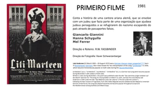 1981
PRIMEIRO FILME
Conta a história de uma cantora ariana alemã, que se envolve
com um judeu que fazia parte de uma organização que ajudava
judeus perseguidos a se refugirarem do nazismo escapando do
país através de passaportes falsos.
Lili Marleen" (a.k.a. "Lili Marlene", "Lily Marlene", "Lili Marlène" etc.) is a German love song which became popular
during World War II with soldiers of both sides.
Written in 1915 during World War I, the poem was published under the title "Das Lied eines jungen Soldaten auf
der Wacht" (German for "The Song of a Young Soldier on Watch") in 1937, and was first recorded by Lale
Andersen in 1939 under the title "Das Mädchen unter der Laterne" ("The Girl under the Lantern").
Following the Nazi invasion of Yugoslavia, from 1941 Radio Belgrade became Soldatensender Belgrad to entertain
German armed forces; the song was played frequently and became popular throughoutEuropeand
the Mediterranean among bothAxis and Allied troops.
Direção e Roteiro: R.W. FASSBINDER
Lale Andersen(23 March 1905 – 29 August 1972) was a German chanson singer-songwriter[note a] born
in Bremerhaven, Germany. She is best known for her interpretation of the song "Lili Marleen" in 1939,
which became tremendously popular on both sides during the Second World War.
Giancarlo Giannini
Hanna Schygulla
Mel Ferrer
Direção de Fotografia: Xaver Schwarzenberger
 