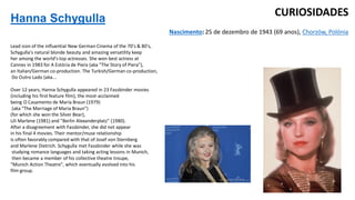 Hanna Schygulla
Lead icon of the influential New German Cinema of the 70's & 80's,
Schygulla's natural blonde beauty and amazing versatility keep
her among the world's top actresses. She won best actress at
Cannes in 1983 for A Estória de Piera (aka "The Story of Piera"),
an Italian/German co-production. The Turkish/German co-production,
Do Outro Lado (aka...
Over 12 years, Hanna Schygulla appeared in 23 Fassbinder movies
(including his first feature film), the most-acclaimed
being O Casamento de Maria Braun (1979)
(aka "The Marriage of Maria Braun")
(for which she won the Silver Bear),
Lili Marlene (1981) and "Berlin Alexanderplatz" (1980).
After a disagreement with Fassbinder, she did not appear
in his final 4 movies. Their mentor/muse relationship
is often favorably compared with that of Josef von Sternberg
and Marlene Dietrich. Schygulla met Fassbinder while she was
studying romance languages and taking acting lessons in Munich,
then became a member of his collective theatre troupe,
"Munich Action Theatre", which eventually evolved into his
film group.
Nascimento: 25 de dezembro de 1943 (69 anos), Chorzów, Polónia
CURIOSIDADES
 