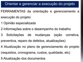 Orientar e gerenciar a execução do projeto
FERRAMENTAS da orientação e gerenciamento a
execução do projeto:
1 Opinião especializada
2 Informações sobre o desempenho do trabalho
3 Solicitações de mudanças (ação corretiva,
preventiva, reparo de defeitos, atualizações)
4 Atualização no plano de gerenciamento do projeto
(requisitos, cronograma, custos, qualidade, etc)
5 Atualização dos documentos
 