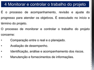4 Monitorar e controlar o trabalho do projeto
É o processo de acompanhamento, revisão e ajuste do
progresso para atender os objetivos. É executado no início e
término do projeto.
O processo de monitorar e controlar o trabalho do projeto
concerne:
• Comparação entre o real e o planejado.
• Avaliação de desempenho.
• Identificação, análise e acompanhamento dos riscos.
• Manutenção e fornecimentos de informações.
 
