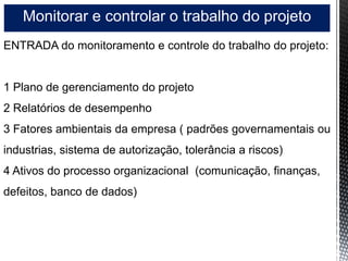 Monitorar e controlar o trabalho do projeto
ENTRADA do monitoramento e controle do trabalho do projeto:
1 Plano de gerenciamento do projeto
2 Relatórios de desempenho
3 Fatores ambientais da empresa ( padrões governamentais ou
industrias, sistema de autorização, tolerância a riscos)
4 Ativos do processo organizacional (comunicação, finanças,
defeitos, banco de dados)
 