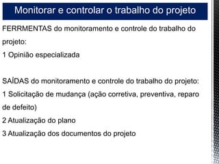 Monitorar e controlar o trabalho do projeto
FERRMENTAS do monitoramento e controle do trabalho do
projeto:
1 Opinião especializada
SAÍDAS do monitoramento e controle do trabalho do projeto:
1 Solicitação de mudança (ação corretiva, preventiva, reparo
de defeito)
2 Atualização do plano
3 Atualização dos documentos do projeto
 