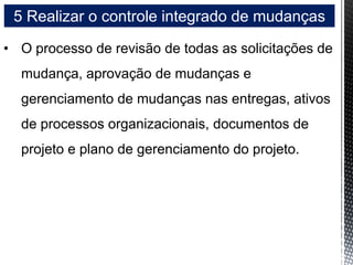5 Realizar o controle integrado de mudanças
• O processo de revisão de todas as solicitações de
mudança, aprovação de mudanças e
gerenciamento de mudanças nas entregas, ativos
de processos organizacionais, documentos de
projeto e plano de gerenciamento do projeto.
 