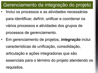 • Inclui os processos e as atividades necessárias
para identificar, definir, unificar e coordenar os
vários processos e atividades dos grupos de
processos de gerenciamento.
• Em gerenciamento de projetos, integração inclui
características de unificação, consolidação,
articulação e ações integradoras que são
essenciais para o término do projeto atendendo os
requisitos.
Gerenciamento da integração do projeto
 