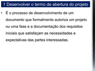 1 Desenvolver o termo de abertura do projeto
• É o processo de desenvolvimento de um
documento que formalmente autoriza um projeto
ou uma fase e a documentação dos requisitos
iniciais que satisfaçam as necessidades e
expectativas das partes interessadas.
 