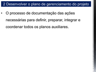 2 Desenvolver o plano de gerenciamento do projeto
• O processo de documentação das ações
necessárias para definir, preparar, integrar e
coordenar todos os planos auxiliares.
 