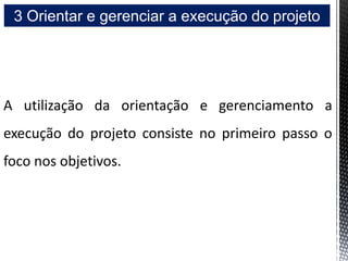 3 Orientar e gerenciar a execução do projeto
A utilização da orientação e gerenciamento a
execução do projeto consiste no primeiro passo o
foco nos objetivos.
 