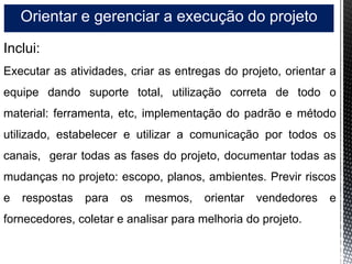 Orientar e gerenciar a execução do projeto
Inclui:
Executar as atividades, criar as entregas do projeto, orientar a
equipe dando suporte total, utilização correta de todo o
material: ferramenta, etc, implementação do padrão e método
utilizado, estabelecer e utilizar a comunicação por todos os
canais, gerar todas as fases do projeto, documentar todas as
mudanças no projeto: escopo, planos, ambientes. Previr riscos
e respostas para os mesmos, orientar vendedores e
fornecedores, coletar e analisar para melhoria do projeto.
 