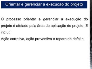 Orientar e gerenciar a execução do projeto
O processo orientar e gerenciar a execução do
projeto é afetado pela área de aplicação do projeto. E
inclui:
Ação corretiva, ação preventiva e reparo de defeito.
 