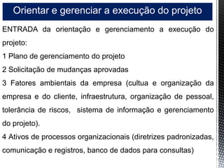 Orientar e gerenciar a execução do projeto
ENTRADA da orientação e gerenciamento a execução do
projeto:
1 Plano de gerenciamento do projeto
2 Solicitação de mudanças aprovadas
3 Fatores ambientais da empresa (cultua e organização da
empresa e do cliente, infraestrutura, organização de pessoal,
tolerância de riscos, sistema de informação e gerenciamento
do projeto).
4 Ativos de processos organizacionais (diretrizes padronizadas,
comunicação e registros, banco de dados para consultas)
 
