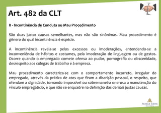 Art. 482 da CLT
II - Incontinência de Conduta ou Mau Procedimento
São duas justas causas semelhantes, mas não são sinônimas. Mau procedimento é
gênero do qual incontinência é espécie.
A incontinência revela-se pelos excessos ou imoderações, entendendo-se a
inconveniência de hábitos e costumes, pela imoderação de linguagem ou de gestos.
Ocorre quando o empregado comete ofensa ao pudor, pornografia ou obscenidade,
desrespeito aos colegas de trabalho e à empresa.
Mau procedimento caracteriza-se com o comportamento incorreto, irregular do
empregado, através da prática de atos que firam a discrição pessoal, o respeito, que
ofendam a dignidade, tornando impossível ou sobremaneira onerosa a manutenção do
vínculo empregatício, e que não se enquadre na definição das demais justas causas.
 
