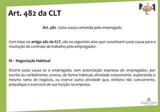 Art. 482 da CLT
Art. 482- Justa causa cometida pelo empregado
Com base no artigo 482 da CLT, são os seguintes atos que constituem justa causa para a
resolução do contrato de trabalho pelo empregador:
III - Negociação Habitual
Ocorre justa causa se o empregado, sem autorização expressa do empregador, por
escrito ou verbalmente, exerce, de forma habitual, atividade concorrente, explorando o
mesmo ramo de negócio, ou exerce outra atividade que, embora não concorrente,
prejudique o exercício de sua função na empresa.
 