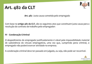 Art. 482 da CLT
Art. 482- Justa causa cometida pelo empregado
Com base no artigo 482 da CLT, são os seguintes atos que constituem justa causa para a
resolução do contrato de trabalho pelo empregador:
IV - Condenação Criminal
O despedimento do empregado justificadamente é viável pela impossibilidade material
de subsistência do vínculo empregatício, uma vez que, cumprindo pena criminal, o
empregado não poderá exercer atividade na empresa.
A condenação criminal deve ter passado em julgado, ou seja, não pode ser recorrível.
 