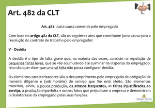 Art. 482 da CLT
Art. 482- Justa causa cometida pelo empregado
Com base no artigo 482 da CLT, são os seguintes atos que constituem justa causa para a
resolução do contrato de trabalho pelo empregador:
V - Desídia
A desídia é o tipo de falta grave que, na maioria das vezes, consiste na repetição de
pequenas faltas leves, que se vão acumulando até culminar na dispensa do empregado.
Isto não quer dizer que uma só falta não possa configurar desídia.
Os elementos caracterizadores são o descumprimento pelo empregado da obrigação de
maneira diligente e (sob horário) do serviço que lhe está afeito. São elementos
materiais, ainda, a pouca produção, os atrasos frequentes, as faltas injustificadas ao
serviço, a produção imperfeita e outros fatos que prejudicam a empresa e demonstram
o desinteresse do empregado pelas suas funções.
 