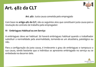Art. 482 da CLT
Art. 482- Justa causa cometida pelo empregado
Com base no artigo 482 da CLT, são os seguintes atos que constituem justa causa para a
resolução do contrato de trabalho pelo empregador:
VI - Embriaguez Habitual ou em Serviço
A embriaguez deve ser habitual. Só haverá embriaguez habitual quando o trabalhador
substituir a normalidade pela anormalidade, tornando-se um alcoólatra, patológico ou
não.
Para a configuração da justa causa, é irrelevante o grau de embriaguez e tampouco a
sua causa, sendo bastante que o indivíduo se apresente embriagado no serviço ou se
embebede no decorrer dele.
 