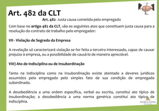 Art. 482 da CLT
Art. 482- Justa causa cometida pelo empregado
Com base no artigo 482 da CLT, são os seguintes atos que constituem justa causa para a
resolução do contrato de trabalho pelo empregador:
VII - Violação de Segredo da Empresa
A revelação só caracterizará violação se for feita a terceiro interessado, capaz de causar
prejuízo à empresa, ou a possibilidade de causá-lo de maneira apreciável.
VIII) Ato de Indisciplina ou de Insubordinação
Tanto na indisciplina como na insubordinação existe atentado a deveres jurídicos
assumidos pelo empregado pelo simples fato de sua condição de empregado
subordinado.
A desobediência a uma ordem específica, verbal ou escrita, constitui ato típico de
insubordinação; a desobediência a uma norma genérica constitui ato típico de
indisciplina.
 