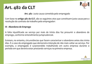 Art. 482 da CLT
Art. 482- Justa causa cometida pelo empregado
Com base no artigo 482 da CLT, são os seguintes atos que constituem justa causa para a
resolução do contrato de trabalho pelo empregador:
IX - Abandono de Emprego
A falta injustificada ao serviço por mais de trinta dias faz presumir o abandono de
emprego, conforme entendimento jurisprudencial.
Existem, no entanto, circunstâncias que fazem caracterizar o abandono antes dos trinta
dias. É o caso do empregado que demonstra intenção de não mais voltar ao serviço. Por
exemplo, o empregado é surpreendido trabalhando em outra empresa durante o
período em que deveria estar prestando serviços na primeira empresa.
 