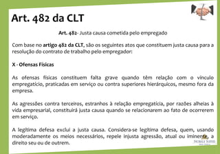 Art. 482 da CLT
Art. 482- Justa causa cometida pelo empregado
Com base no artigo 482 da CLT, são os seguintes atos que constituem justa causa para a
resolução do contrato de trabalho pelo empregador:
X - Ofensas Físicas
As ofensas físicas constituem falta grave quando têm relação com o vínculo
empregatício, praticadas em serviço ou contra superiores hierárquicos, mesmo fora da
empresa.
As agressões contra terceiros, estranhos à relação empregatícia, por razões alheias à
vida empresarial, constituirá justa causa quando se relacionarem ao fato de ocorrerem
em serviço.
A legítima defesa exclui a justa causa. Considera-se legítima defesa, quem, usando
moderadamente os meios necessários, repele injusta agressão, atual ou iminente, a
direito seu ou de outrem.
 