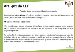 Art. 482 da CLT
Art. 482- Justa causa cometida pelo empregado
Com base no artigo 482 da CLT, são os seguintes atos que constituem justa causa para a
resolução do contrato de trabalho pelo empregador:
XI - Lesões à Honra e à Boa Fama
São considerados lesivos à honra e à boa fama gestos ou palavras que importem em
expor outrem ao desprezo de terceiros ou por qualquer meio magoá-lo em sua
dignidade pessoal.
Na aplicação da justa causa devem ser observados os hábitos de linguagem no local de
trabalho, origem territorial do empregado, ambiente onde a expressão é usada, a forma
e o modo em que as palavras foram pronunciadas, grau de educação do empregado e
outros elementos que se fizerem necessários.
 
