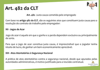 Art. 482 da CLT
Art. 482- Justa causa cometida pelo empregado
Com base no artigo 482 da CLT, são os seguintes atos que constituem justa causa para a
resolução do contrato de trabalho pelo empregador:
XII - Jogos de Azar
Jogo de azar é aquele em que o ganho e a perda dependem exclusiva ou principalmente
de sorte.
Para que o jogo de azar constitua justa causa, é imprescindível que o jogador tenha
intuito de lucro, de ganhar um bem economicamente apreciável.
XIII - Atos Atentatórios à Segurança Nacional
A prática de atos atentatórios contra a segurança nacional, desde que apurados pelas
autoridades administrativas, é motivo justificado para a rescisão contratual.
 