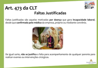 Art. 473 da CLT
Faltas Justificadas
Faltas justificadas são aquelas motivadas por doença que gera incapacidade laboral,
desde que confirmada pelo médico da empresa, próprio ou mediante convênio.
De igual sorte, não se justifica a falta para acompanhamento de qualquer parente para
realizar exames ou intervenções cirúrgicas.
 