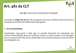 Art. 482 da CLT
Art. 482- Justa causa cometida pelo empregado
Com base no artigo 482 da CLT, são os seguintes atos que constituem justa causa para a
resolução do contrato de trabalho pelo empregador:
I - Ato de Improbidade
Improbidade, regra geral, é toda ação ou omissão desonesta do empregado, que
revelam desonestidade, abuso de confiança, fraude ou má-fé, visando a uma vantagem
para si ou para outrem. Ex.: furto, adulteração de documentos pessoais ou pertencentes
ao empregador, etc.
 