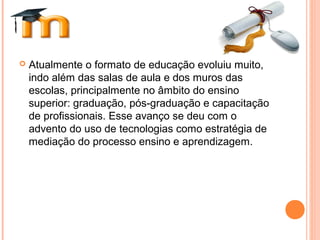  Atualmente o formato de educação evoluiu muito,
indo além das salas de aula e dos muros das
escolas, principalmente no âmbito do ensino
superior: graduação, pós-graduação e capacitação
de profissionais. Esse avanço se deu com o
advento do uso de tecnologias como estratégia de
mediação do processo ensino e aprendizagem.
 