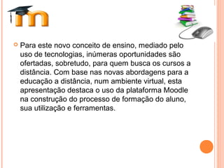  Para este novo conceito de ensino, mediado pelo
uso de tecnologias, inúmeras oportunidades são
ofertadas, sobretudo, para quem busca os cursos a
distância. Com base nas novas abordagens para a
educação a distância, num ambiente virtual, esta
apresentação destaca o uso da plataforma Moodle
na construção do processo de formação do aluno,
sua utilização e ferramentas.
 